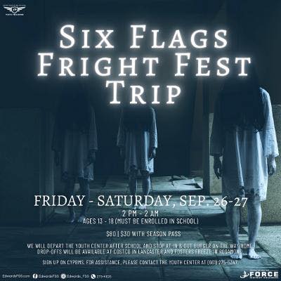 Six Flags Fright Fest Trip!  Fri, Sept. 26th - Sat, Sept 27th | 2pm-2am Ages 13-18 | $80 (without season pass) & $30 (with season pass) We will depart the Youth Center at 2pm and stop at In & Out on the way home! Drop offs in Lancaster at Costco and Fosters Freeze in Rosamond available (please make arrangements with the Youth Center ahead of time)! Register on CYPBMS. If you need an account or assistance please contact the Youth Center at 661-275-5437.